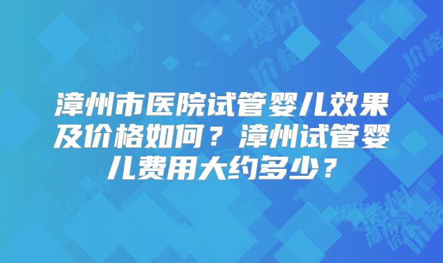漳州市医院试管婴儿效果及价格如何？漳州试管婴儿费用大约多少？