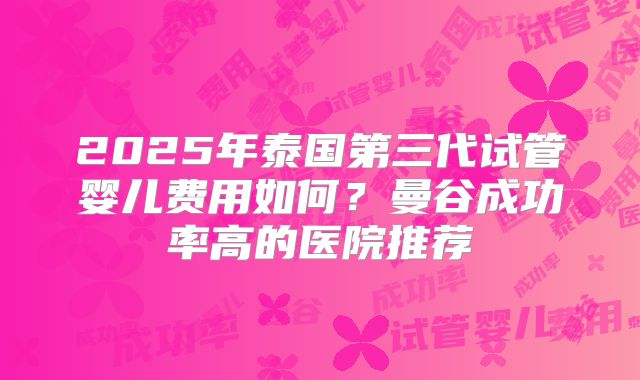 2025年泰国第三代试管婴儿费用如何？曼谷成功率高的医院推荐