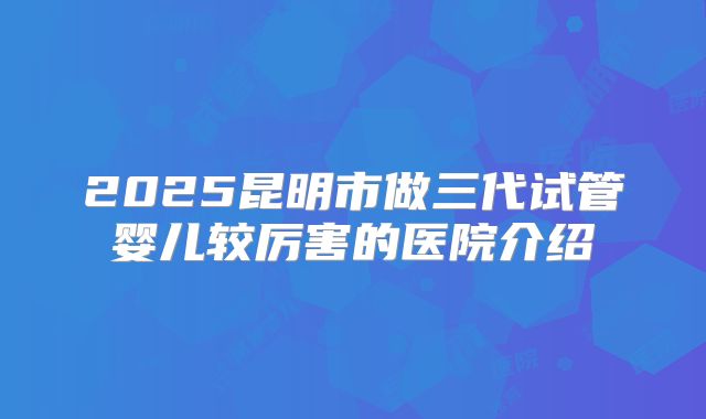 2025昆明市做三代试管婴儿较厉害的医院介绍
