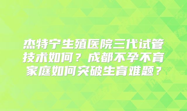 杰特宁生殖医院三代试管技术如何？成都不孕不育家庭如何突破生育难题？