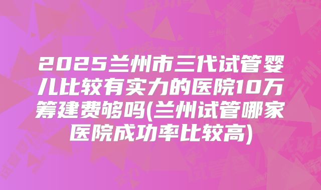 2025兰州市三代试管婴儿比较有实力的医院10万筹建费够吗(兰州试管哪家医院成功率比较高)