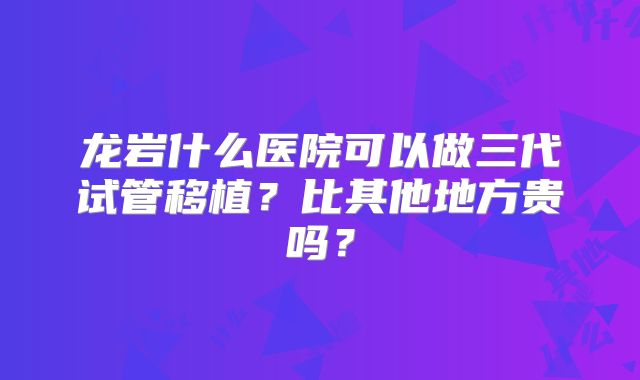 龙岩什么医院可以做三代试管移植？比其他地方贵吗？