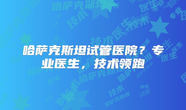 哈萨克斯坦试管医院？专业医生，技术领跑