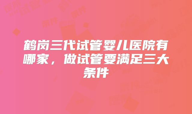 鹤岗三代试管婴儿医院有哪家，做试管要满足三大条件