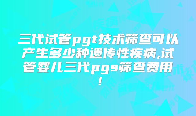 三代试管pgt技术筛查可以产生多少种遗传性疾病,试管婴儿三代pgs筛查费用！