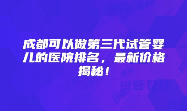 成都可以做第三代试管婴儿的医院排名，最新价格揭秘！