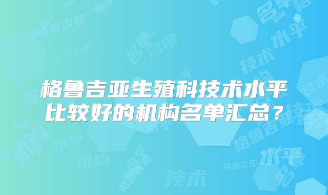 格鲁吉亚生殖科技术水平比较好的机构名单汇总？