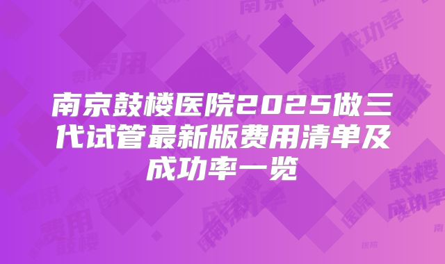 南京鼓楼医院2025做三代试管最新版费用清单及成功率一览