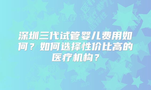 深圳三代试管婴儿费用如何？如何选择性价比高的医疗机构？