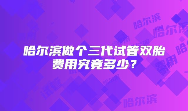 哈尔滨做个三代试管双胎费用究竟多少?
