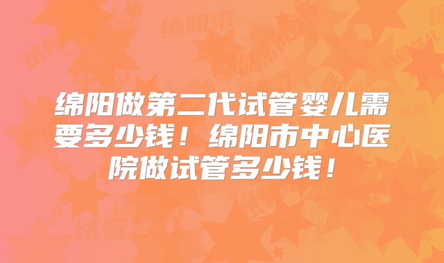 绵阳做第二代试管婴儿需要多少钱！绵阳市中心医院做试管多少钱！