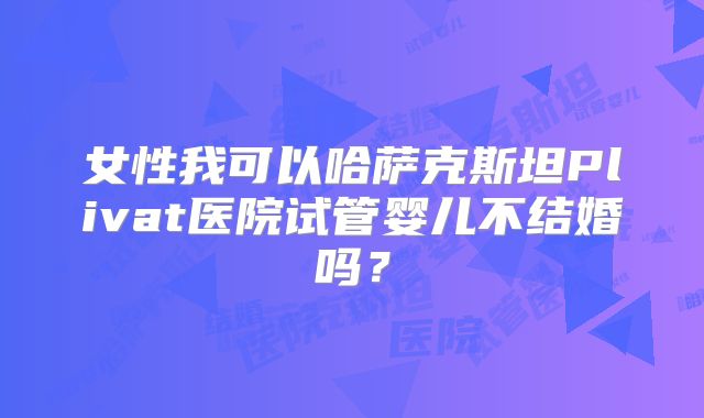 女性我可以哈萨克斯坦Plivat医院试管婴儿不结婚吗？