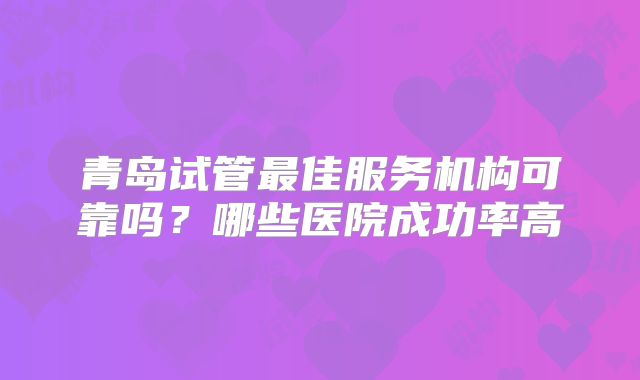 青岛试管最佳服务机构可靠吗？哪些医院成功率高