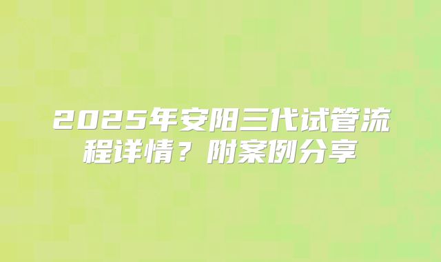 2025年安阳三代试管流程详情?附案例分享