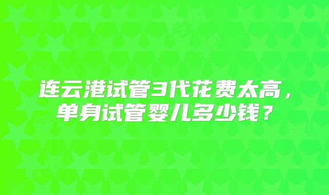连云港试管3代花费太高，单身试管婴儿多少钱？