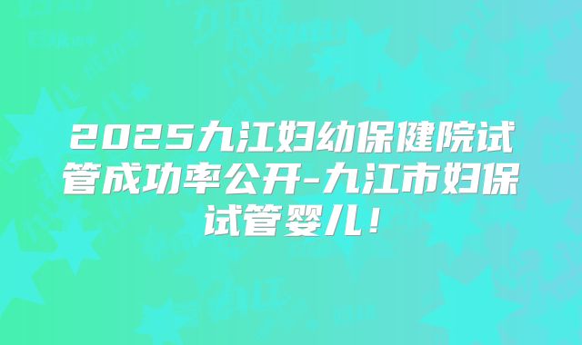 2025九江妇幼保健院试管成功率公开-九江市妇保试管婴儿!