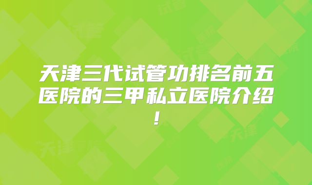 天津三代试管功排名前五医院的三甲私立医院介绍!