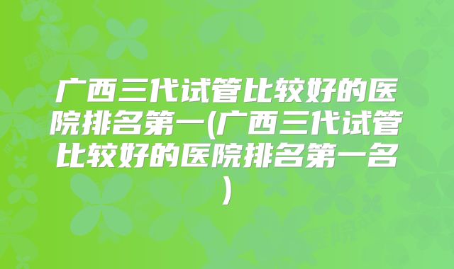 广西三代试管比较好的医院排名第一(广西三代试管比较好的医院排名第一名)
