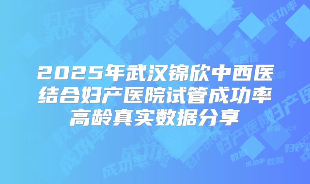 2025年武汉锦欣中西医结合妇产医院试管成功率高龄真实数据分享