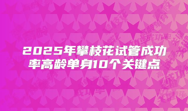 2025年攀枝花试管成功率高龄单身10个关键点