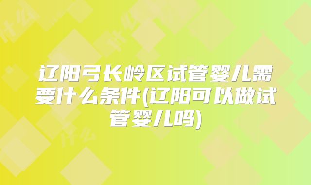 辽阳弓长岭区试管婴儿需要什么条件(辽阳可以做试管婴儿吗)