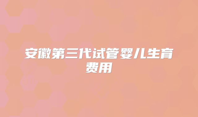 安徽第三代试管婴儿生育费用
