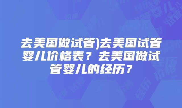 去美国做试管)去美国试管婴儿价格表？去美国做试管婴儿的经历？