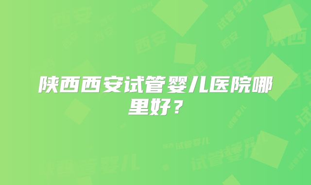 陕西西安试管婴儿医院哪里好？