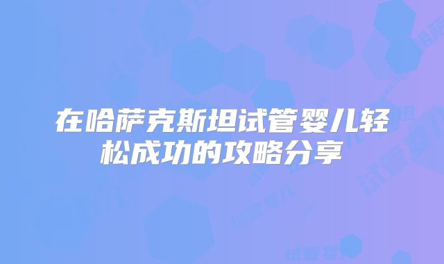 在哈萨克斯坦试管婴儿轻松成功的攻略分享