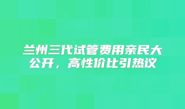 兰州三代试管费用亲民大公开，高性价比引热议
