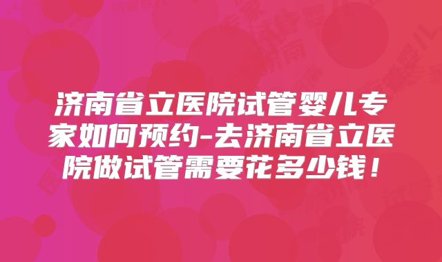 济南省立医院试管婴儿专家如何预约-去济南省立医院做试管需要花多少钱！
