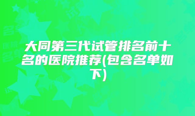 大同第三代试管排名前十名的医院推荐(包含名单如下)