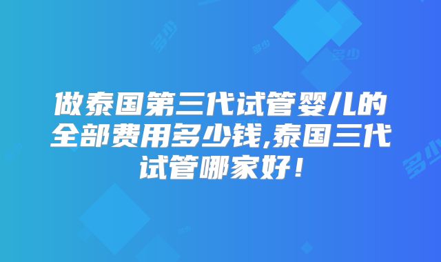 做泰国第三代试管婴儿的全部费用多少钱,泰国三代试管哪家好！