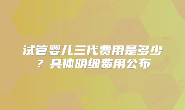 试管婴儿三代费用是多少？具体明细费用公布