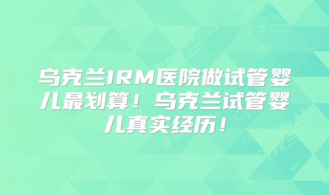 乌克兰IRM医院做试管婴儿最划算！乌克兰试管婴儿真实经历！