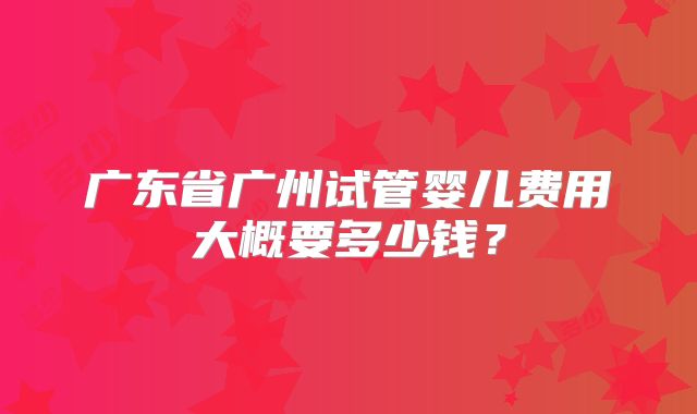 广东省广州试管婴儿费用大概要多少钱？