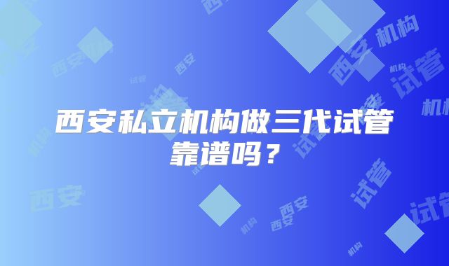 西安私立机构做三代试管靠谱吗？