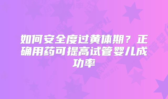 如何安全度过黄体期？正确用药可提高试管婴儿成功率