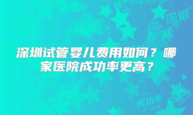 深圳试管婴儿费用如何？哪家医院成功率更高？