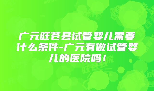 广元旺苍县试管婴儿需要什么条件-广元有做试管婴儿的医院吗！