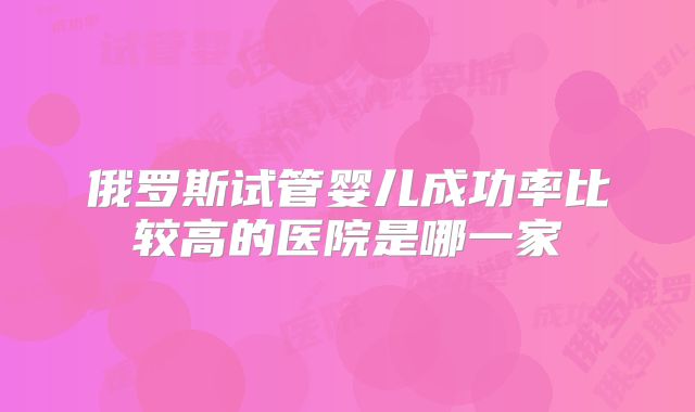 俄罗斯试管婴儿成功率比较高的医院是哪一家