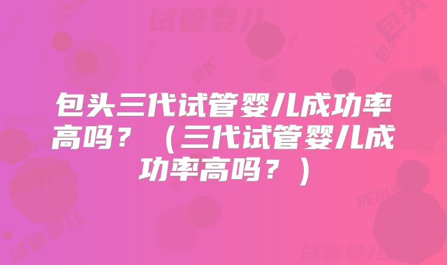 包头三代试管婴儿成功率高吗？（三代试管婴儿成功率高吗？）