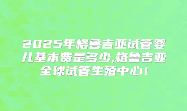 2025年格鲁吉亚试管婴儿基本费是多少,格鲁吉亚全球试管生殖中心！