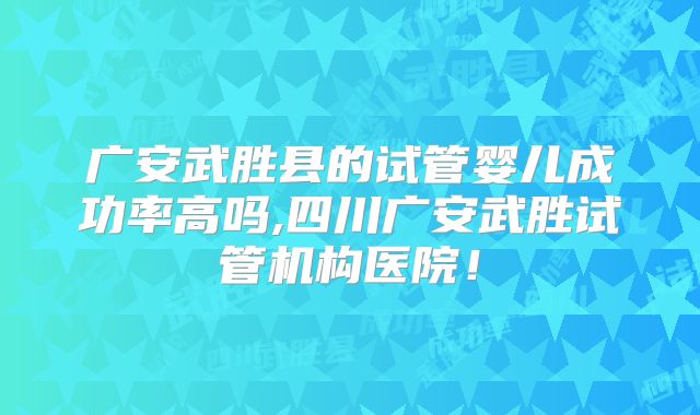 广安武胜县的试管婴儿成功率高吗,四川广安武胜试管机构医院！