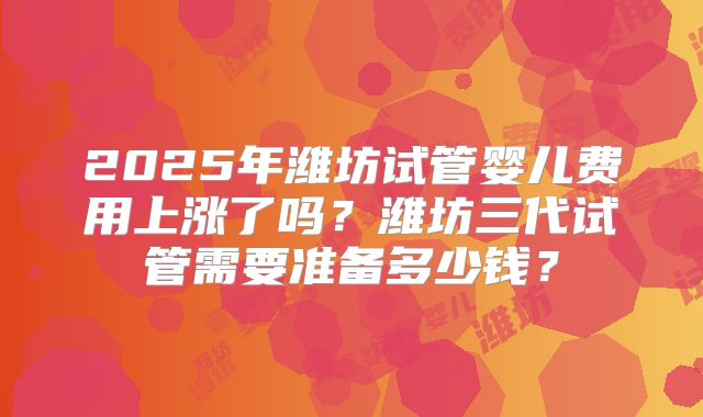 2025年潍坊试管婴儿费用上涨了吗？潍坊三代试管需要准备多少钱？