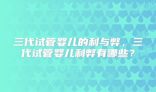 三代试管婴儿的利与弊，三代试管婴儿利弊有哪些？