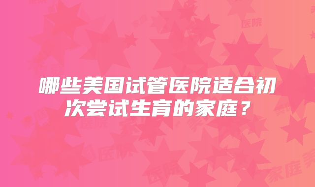 哪些美国试管医院适合初次尝试生育的家庭？