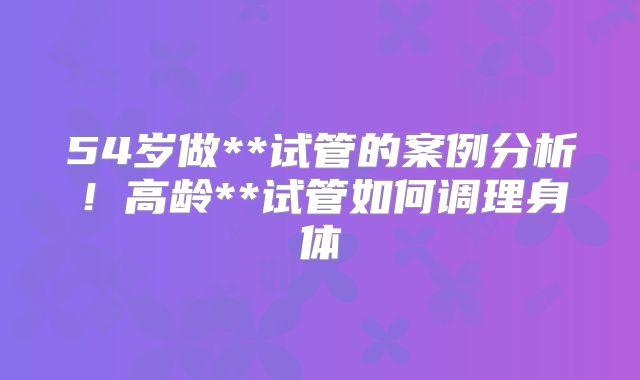 54岁做**试管的案例分析！高龄**试管如何调理身体
