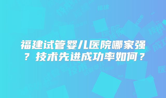 福建试管婴儿医院哪家强？技术先进成功率如何？