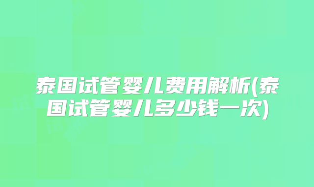 泰国试管婴儿费用解析(泰国试管婴儿多少钱一次)